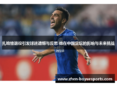 扎哈维退役引发球迷遗憾与反思 他在中国足坛的影响与未来挑战 扎哈维退役引发球迷遗憾与反思 他在中国足坛的影响与未来挑战