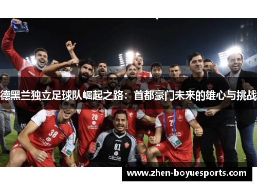 德黑兰独立足球队崛起之路:首都豪门未来的雄心与挑战 德黑兰独立足球队崛起之路:首都豪门未来的雄心与挑战