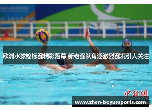 欧洲水球锦标赛精彩落幕 新老强队角逐激烈赛况引人关注