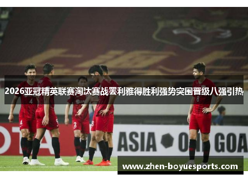 2026亚冠精英联赛淘汰赛战罢利雅得胜利强势突围晋级八强引热
